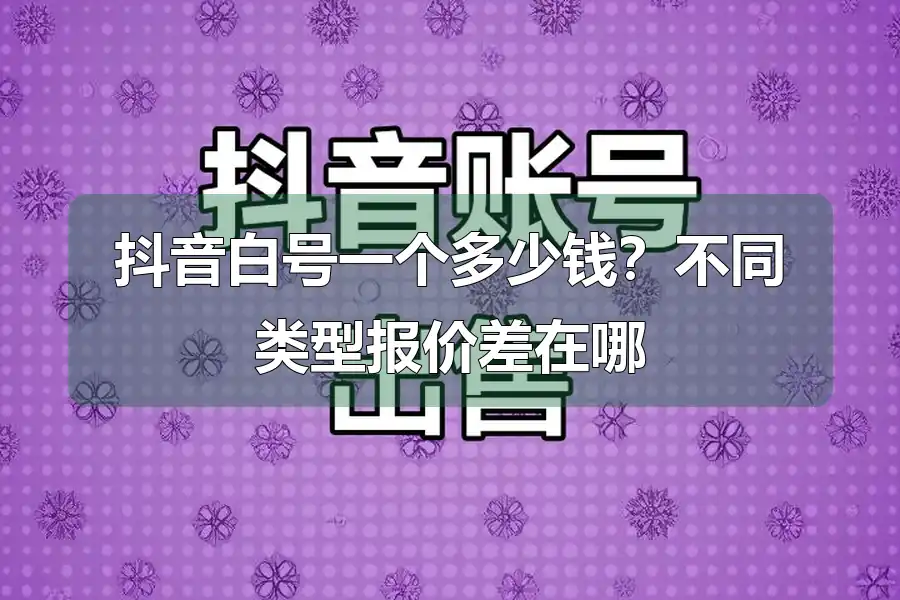 抖音白号一个多少钱?不同类型报价差在哪